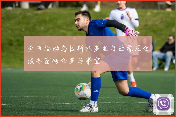 全市场动态拉斯帕多里与西蒙尼会谈冬窗转会罗马事宜
