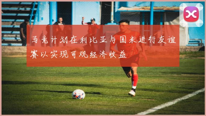 马竞计划在利比亚与国米进行友谊赛以实现可观经济收益