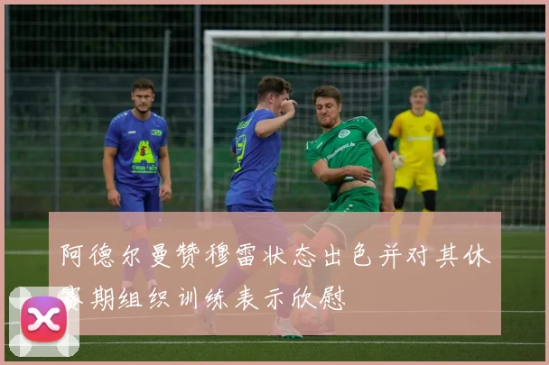 阿德尔曼赞穆雷状态出色并对其休赛期组织训练表示欣慰