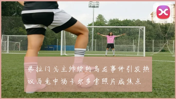 弗拉门戈主帅续约乌龙事件引发热议马竞中场卡尔多索照片成焦点