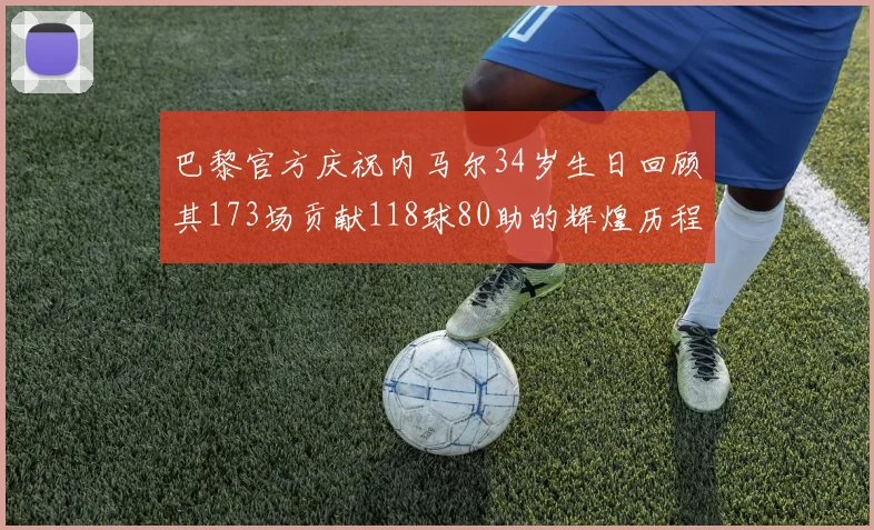 巴黎官方庆祝内马尔34岁生日回顾其173场贡献118球80助的辉煌历程