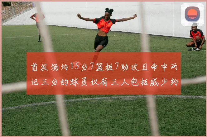首发场均15分7篮板7助攻且命中两记三分的球员仅有三人包括威少约基奇和077