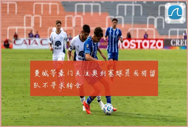 曼城等豪门关注奥利塞球员或将留队不寻求转会