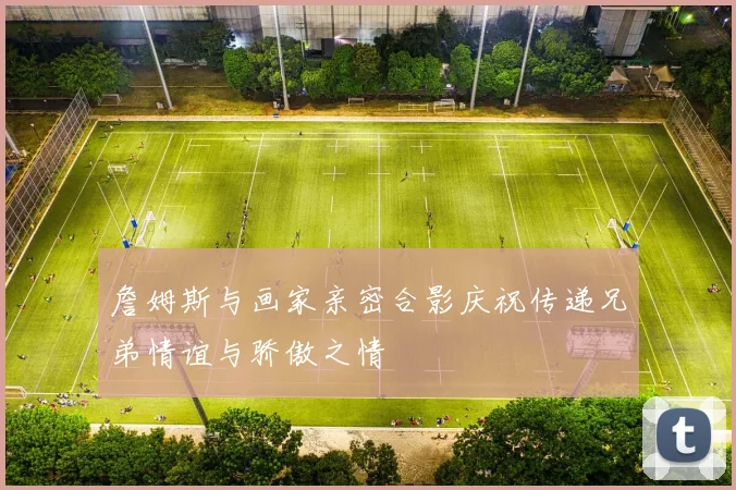 詹姆斯与画家亲密合影庆祝传递兄弟情谊与骄傲之情