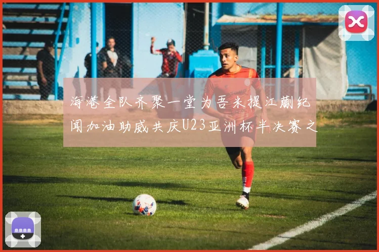 海港全队齐聚一堂为吾米提江蒯纪闻加油助威共庆U23亚洲杯半决赛之夜