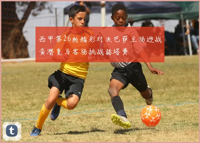 西甲第26轮精彩对决巴萨主场迎战黄潜皇马客场挑战赫塔费