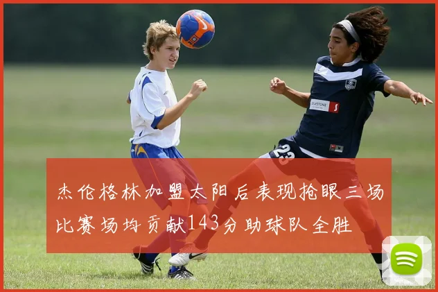 杰伦格林加盟太阳后表现抢眼三场比赛场均贡献143分助球队全胜