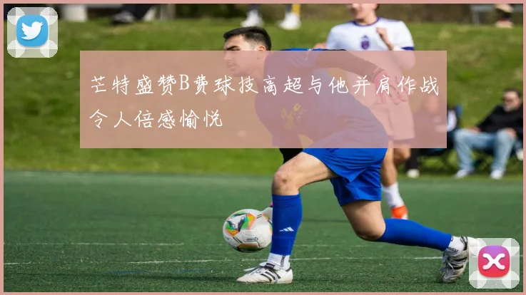 芒特盛赞B费球技高超与他并肩作战令人倍感愉悦
