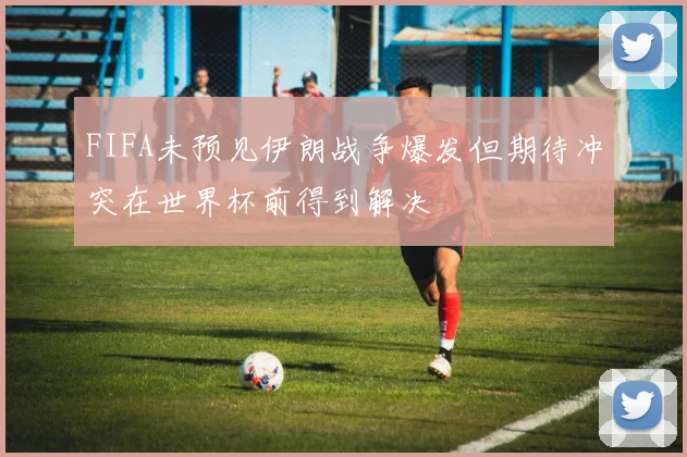 FIFA未预见伊朗战争爆发但期待冲突在世界杯前得到解决