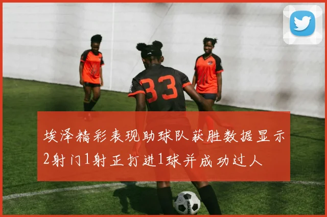 埃泽精彩表现助球队获胜数据显示2射门1射正打进1球并成功过人