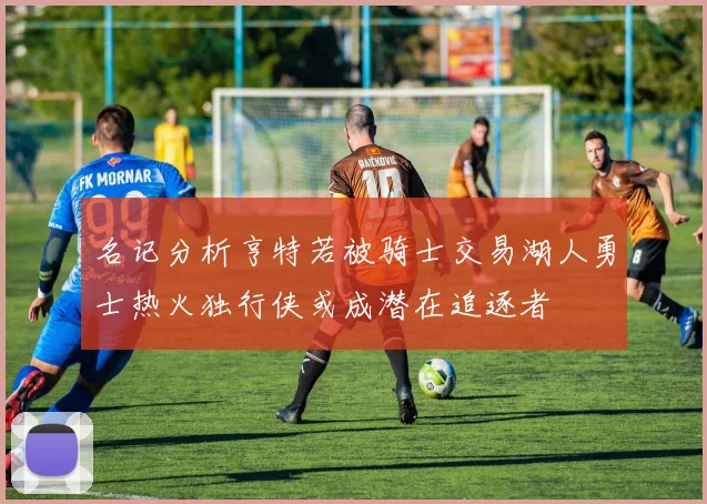 名记分析亨特若被骑士交易湖人勇士热火独行侠或成潜在追逐者
