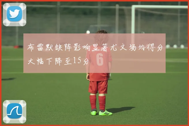 布雷默缺阵影响显著尤文场均得分大幅下降至15分