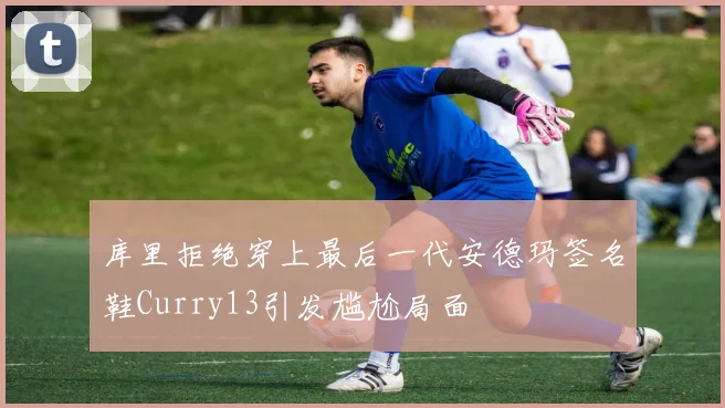 库里拒绝穿上最后一代安德玛签名鞋Curry13引发尴尬局面