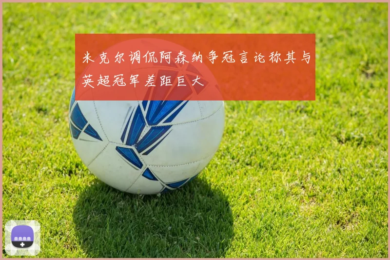 米克尔调侃阿森纳争冠言论称其与英超冠军差距巨大