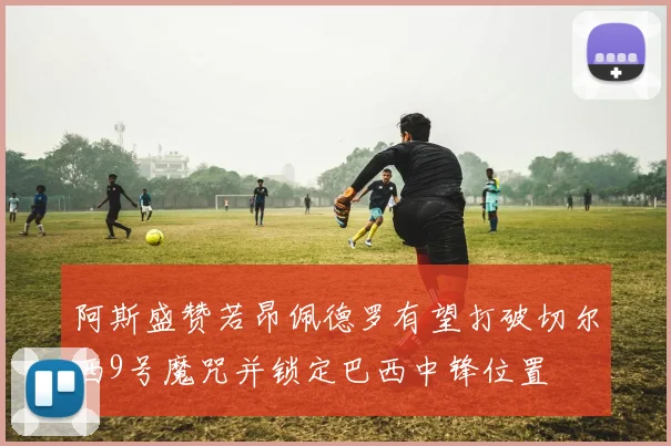 阿斯盛赞若昂佩德罗有望打破切尔西9号魔咒并锁定巴西中锋位置
