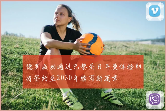 德罗成功通过巴黎圣日耳曼体检即将签约至2030年续写新篇章