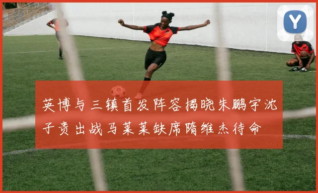 英博与三镇首发阵容揭晓朱鹏宇沈子贵出战马莱莱缺席隋维杰待命