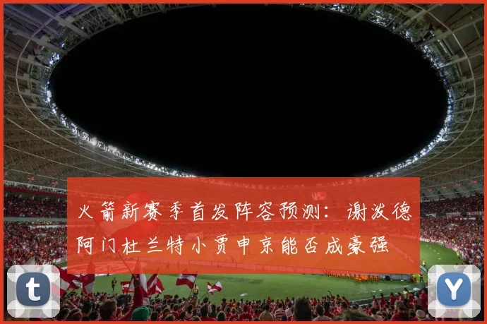 火箭新赛季首发阵容预测：谢泼德阿门杜兰特小贾申京能否成豪强
