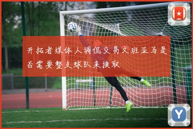 开拓者媒体人调侃交易文班亚马是否需要整支球队来换取