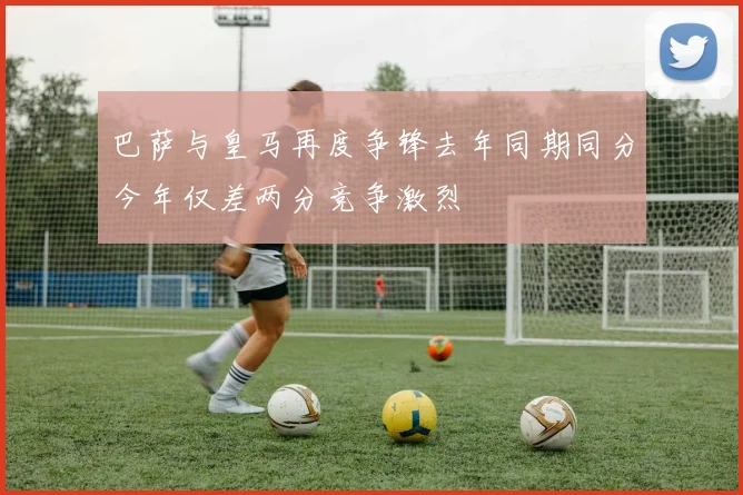巴萨与皇马再度争锋去年同期同分今年仅差两分竞争激烈