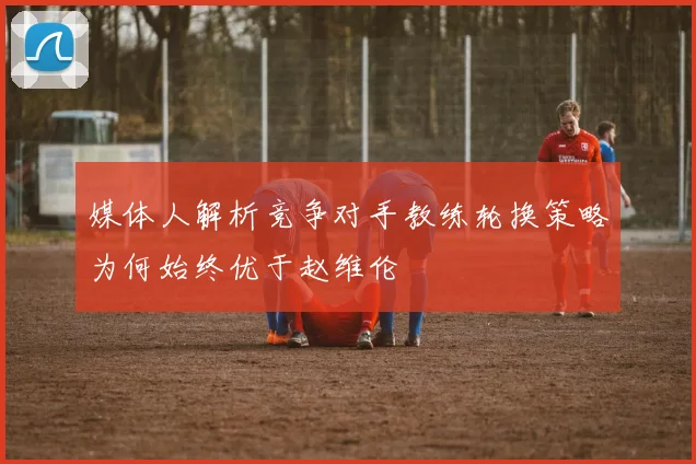 媒体人解析竞争对手教练轮换策略为何始终优于赵维伦
