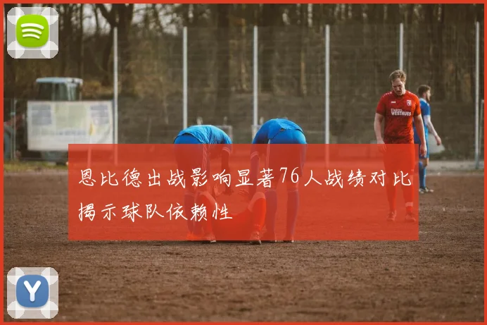 恩比德出战影响显著76人战绩对比揭示球队依赖性