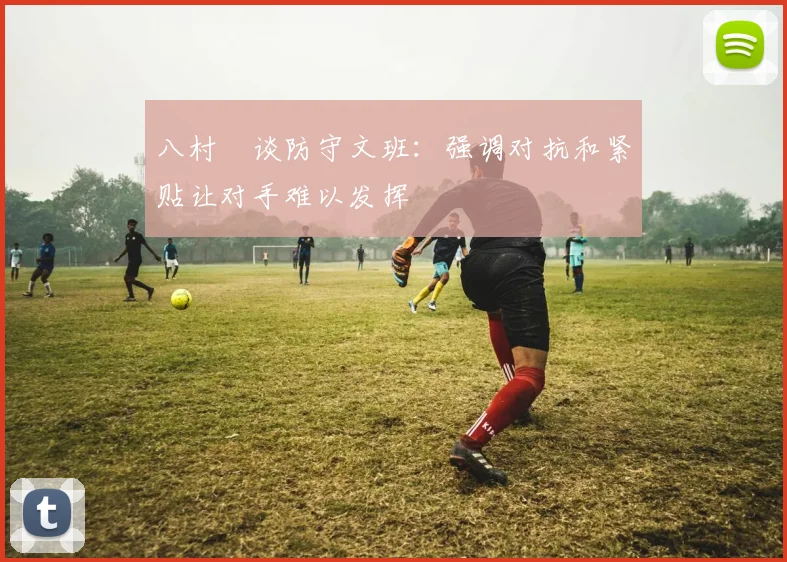 八村塁谈防守文班：强调对抗和紧贴让对手难以发挥