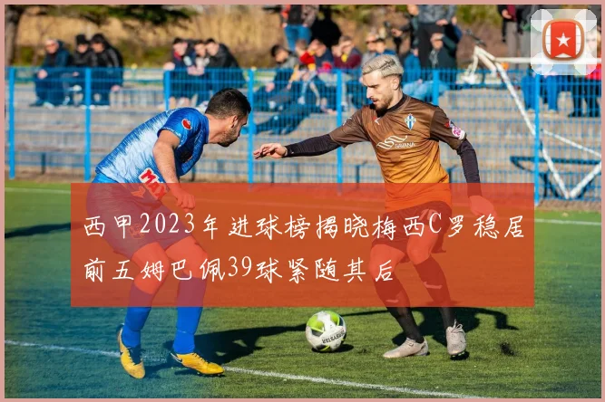 西甲2023年进球榜揭晓梅西C罗稳居前五姆巴佩39球紧随其后