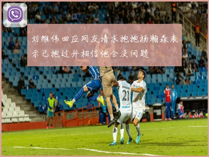 刘维伟回应网友请求抱抱杨瀚森表示已抱过并相信他会没问题