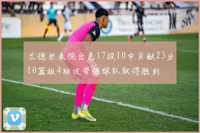 兰德尔表现出色17投10中贡献23分10篮板4助攻带领球队取得胜利