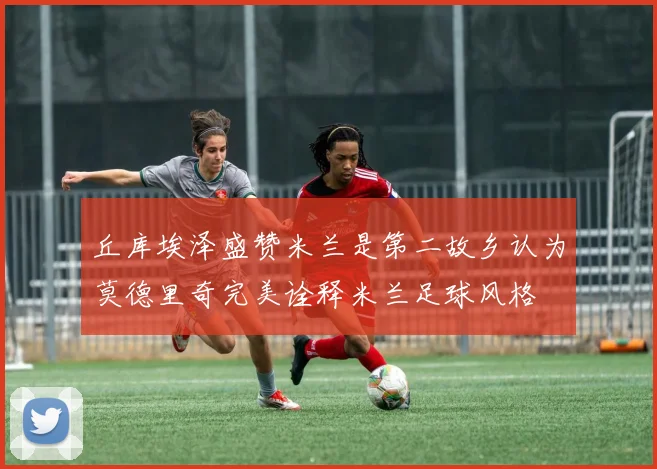 丘库埃泽盛赞米兰是第二故乡认为莫德里奇完美诠释米兰足球风格