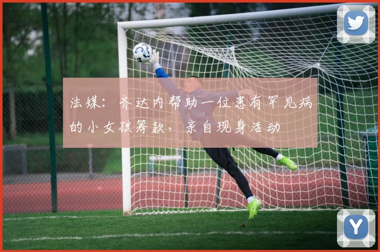 法媒：齐达内帮助一位患有罕见病的小女孩筹款，亲自现身活动