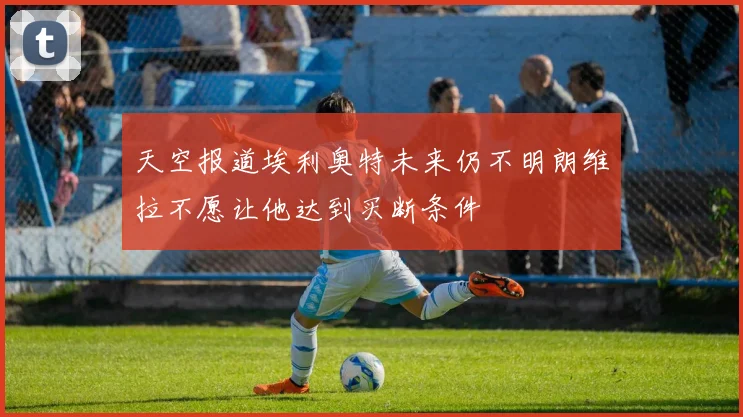 天空报道埃利奥特未来仍不明朗维拉不愿让他达到买断条件