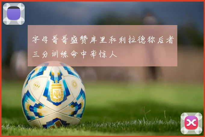 字母哥哥盛赞库里和利拉德称后者三分训练命中率惊人