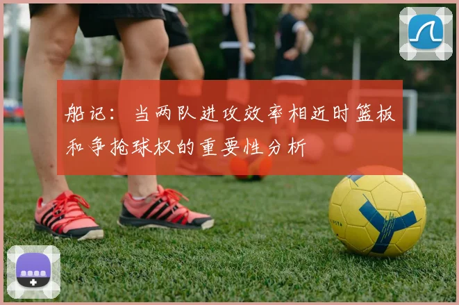 船记：当两队进攻效率相近时篮板和争抢球权的重要性分析